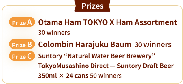 賞品　A賞　大多摩ハム TOKYOXハム詰合せ 30名様／B賞　コロンバン 原宿バウム 30名様／B賞　サントリー〈天然水のビール工房〉東京武蔵野直送　サントリー生ビール350ml×24缶 50名様